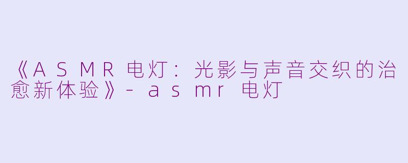 《ASMR电灯：光影与声音交织的治愈新体验》-asmr电灯