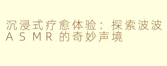 沉浸式疗愈体验：探索波波ASMR的奇妙声境