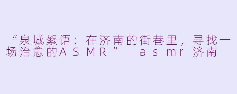 “泉城絮语：在济南的街巷里，寻找一场治愈的ASMR”-asmr济南