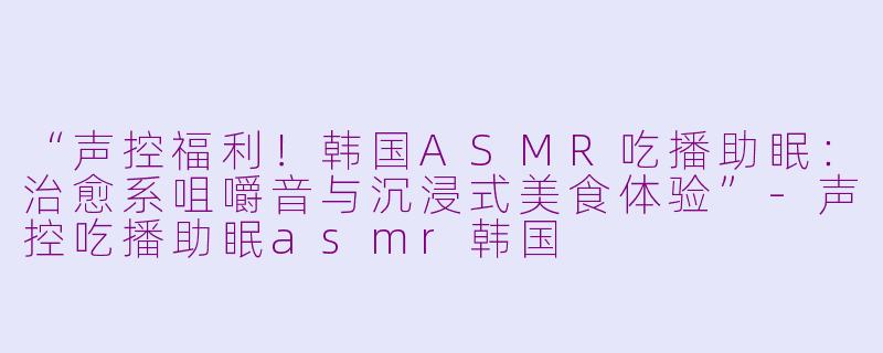 “声控福利！韩国ASMR吃播助眠：治愈系咀嚼音与沉浸式美食体验”-声控吃播助眠asmr韩国