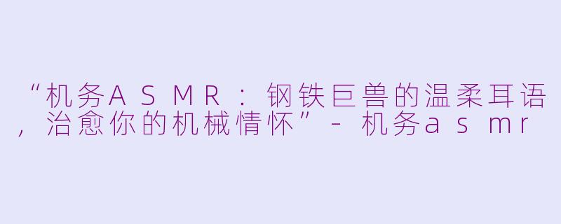 “机务ASMR：钢铁巨兽的温柔耳语，治愈你的机械情怀”-机务asmr