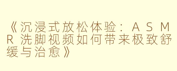 《沉浸式放松体验：ASMR洗脚视频如何带来极致舒缓与治愈》