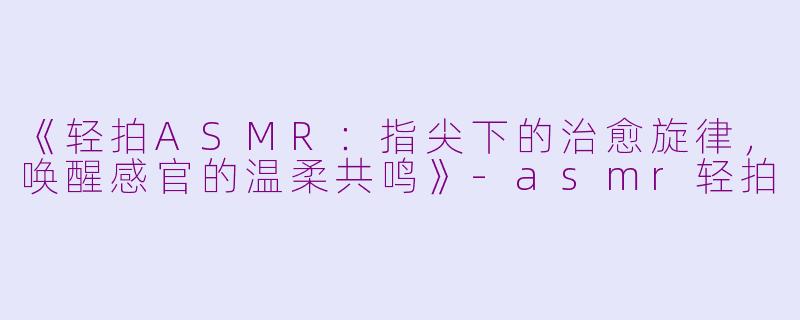 《轻拍ASMR：指尖下的治愈旋律，唤醒感官的温柔共鸣》-asmr轻拍