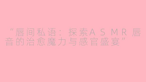 “唇间私语：探索ASMR唇音的治愈魔力与感官盛宴”