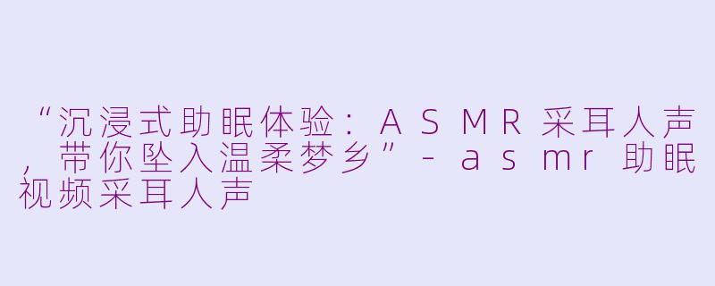 “沉浸式助眠体验：ASMR采耳人声，带你坠入温柔梦乡”-asmr助眠视频采耳人声