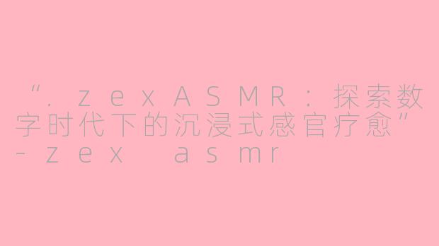 “.zexASMR：探索数字时代下的沉浸式感官疗愈”-zex asmr