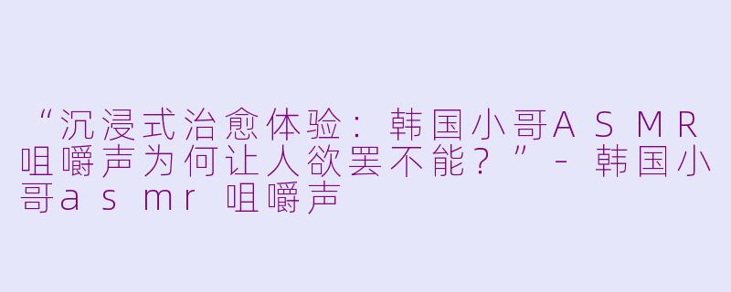 “沉浸式治愈体验：韩国小哥ASMR咀嚼声为何让人欲罢不能？”-韩国小哥asmr咀嚼声