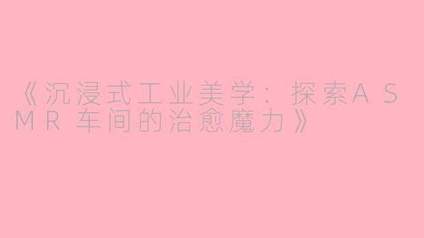 《沉浸式工业美学：探索ASMR车间的治愈魔力》
