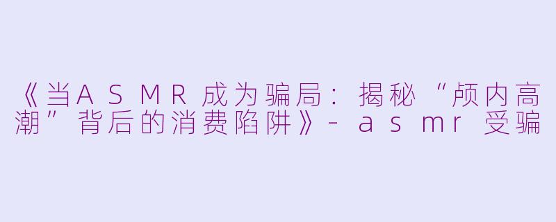 《当ASMR成为骗局：揭秘“颅内高潮”背后的消费陷阱》-asmr受骗
