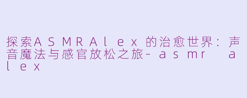 探索ASMRAlex的治愈世界：声音魔法与感官放松之旅-asmr alex