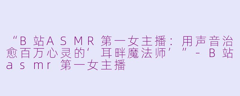 “B站ASMR第一女主播：用声音治愈百万心灵的‘耳畔魔法师’”-B站asmr第一女主播