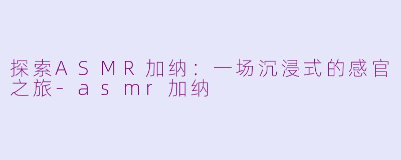 探索ASMR加纳：一场沉浸式的感官之旅-asmr加纳