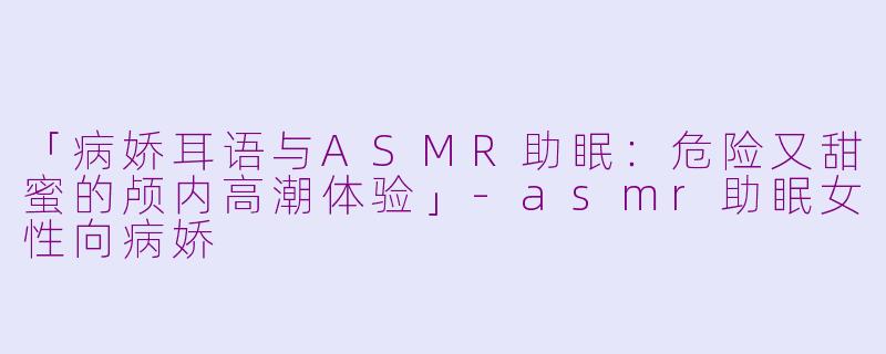 「病娇耳语与ASMR助眠：危险又甜蜜的颅内高潮体验」-asmr助眠女性向病娇