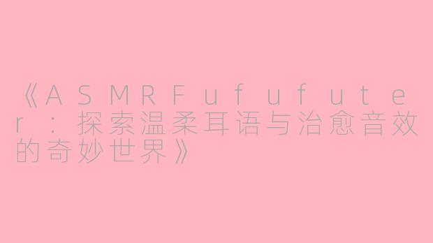 《ASMRFufufuter：探索温柔耳语与治愈音效的奇妙世界》