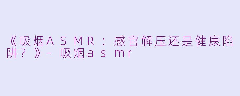 《吸烟ASMR：感官解压还是健康陷阱？》-吸烟asmr