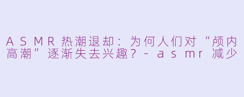 ASMR热潮退却：为何人们对“颅内高潮”逐渐失去兴趣？-asmr减少