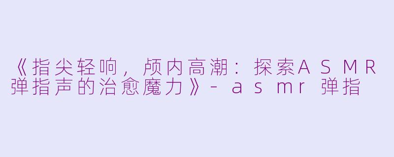 《指尖轻响，颅内高潮：探索ASMR弹指声的治愈魔力》-asmr弹指