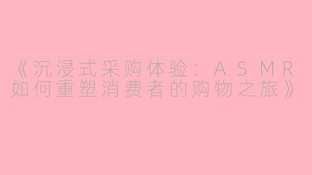 《沉浸式采购体验：ASMR如何重塑消费者的购物之旅》