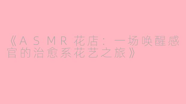《ASMR花店：一场唤醒感官的治愈系花艺之旅》