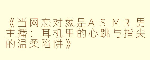 《当网恋对象是ASMR男主播：耳机里的心跳与指尖的温柔陷阱》