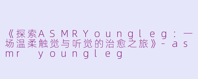 《探索ASMRYoungleg：一场温柔触觉与听觉的治愈之旅》-asmr youngleg
