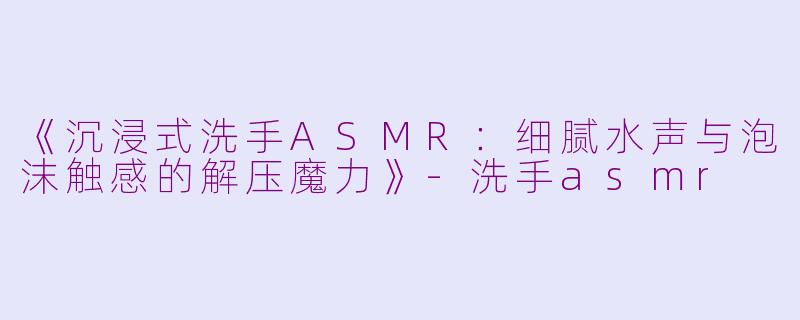 《沉浸式洗手ASMR：细腻水声与泡沫触感的解压魔力》-洗手asmr