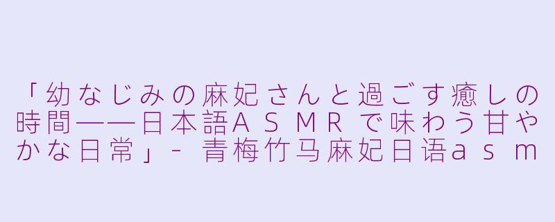 「幼なじみの麻妃さんと過ごす癒しの時間——日本語ASMRで味わう甘やかな日常」-青梅竹马麻妃日语asmr