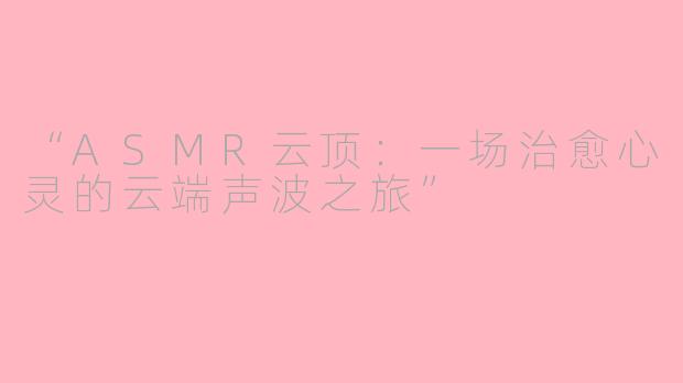 “ASMR云顶:一场治愈心灵的云端声波之旅”