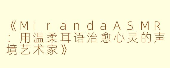 《MirandaASMR：用温柔耳语治愈心灵的声境艺术家》