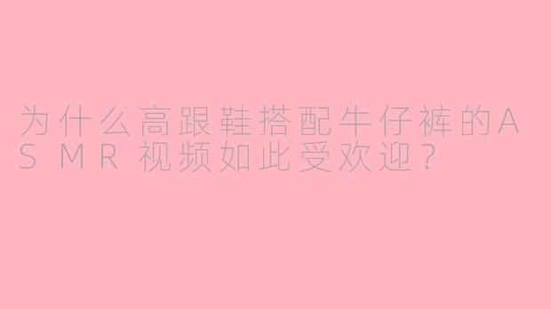 为什么高跟鞋搭配牛仔裤的ASMR视频如此受欢迎？