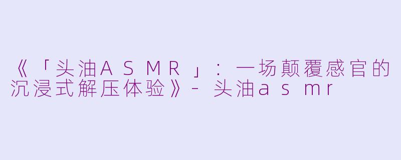 《「头油ASMR」：一场颠覆感官的沉浸式解压体验》-头油asmr