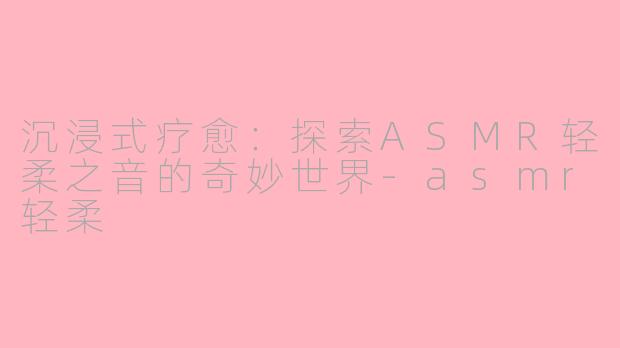 沉浸式疗愈：探索ASMR轻柔之音的奇妙世界-asmr轻柔