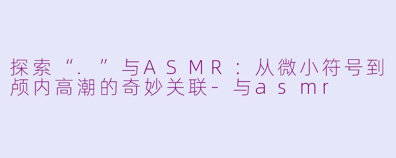 探索“.”与ASMR：从微小符号到颅内高潮的奇妙关联-与asmr
