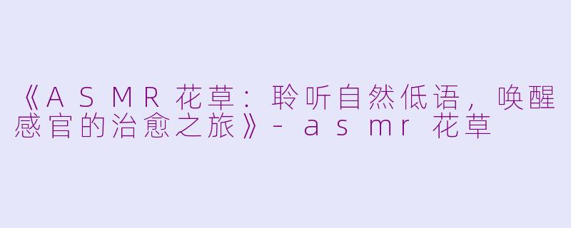 《ASMR花草：聆听自然低语，唤醒感官的治愈之旅》-asmr花草