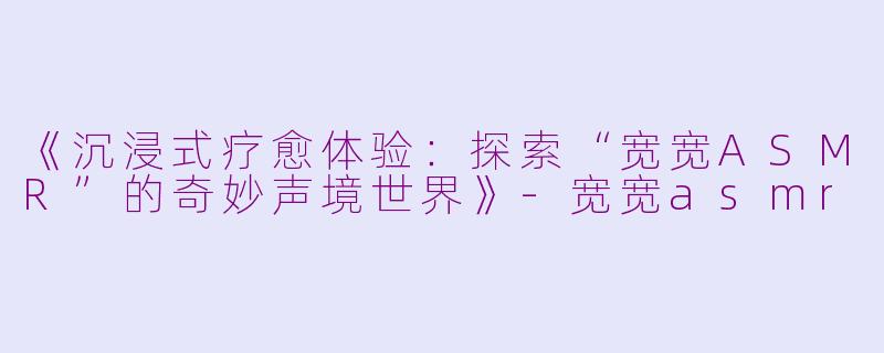 《沉浸式疗愈体验：探索“宽宽ASMR”的奇妙声境世界》-宽宽asmr