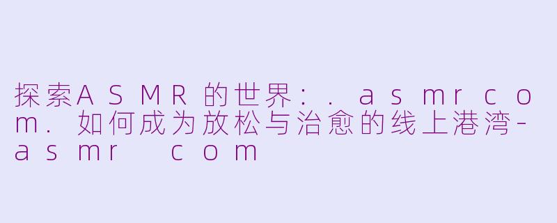 探索ASMR的世界：.asmrcom.如何成为放松与治愈的线上港湾-asmr com