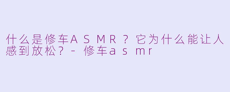 什么是修车ASMR？它为什么能让人感到放松？-修车asmr