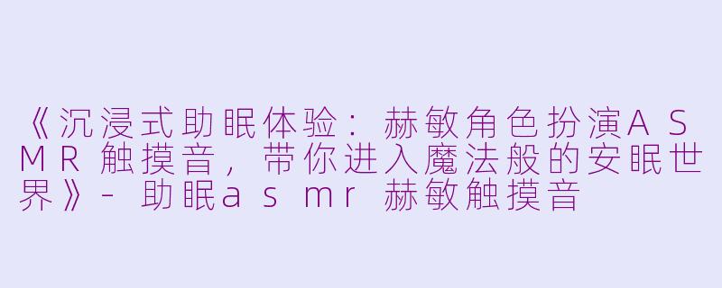 《沉浸式助眠体验：赫敏角色扮演ASMR触摸音，带你进入魔法般的安眠世界》-助眠asmr赫敏触摸音