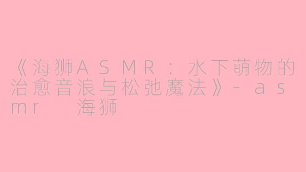 《海狮ASMR：水下萌物的治愈音浪与松弛魔法》-asmr 海狮