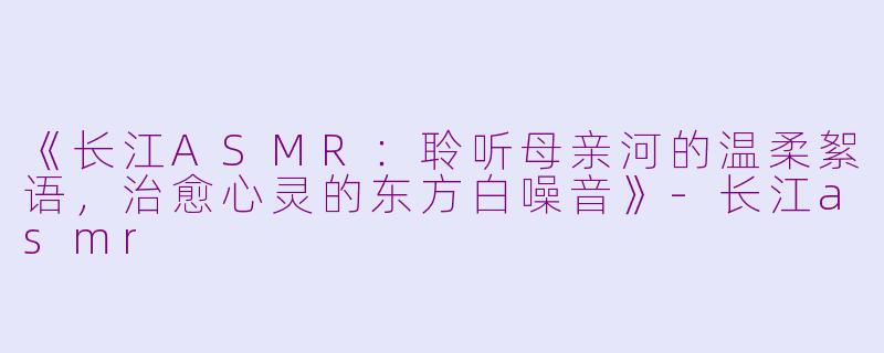 《长江ASMR：聆听母亲河的温柔絮语，治愈心灵的东方白噪音》-长江asmr