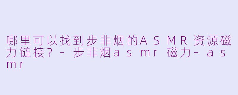 哪里可以找到步非烟的ASMR资源磁力链接？-步非烟asmr磁力-asmr