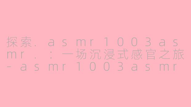 探索.asmr1003asmr.：一场沉浸式感官之旅-asmr1003asmr