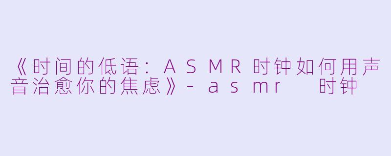 《时间的低语：ASMR时钟如何用声音治愈你的焦虑》-asmr 时钟