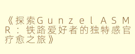 《探索GunzelASMR：铁路爱好者的独特感官疗愈之旅》