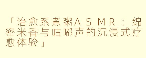 「治愈系煮粥ASMR：绵密米香与咕嘟声的沉浸式疗愈体验」