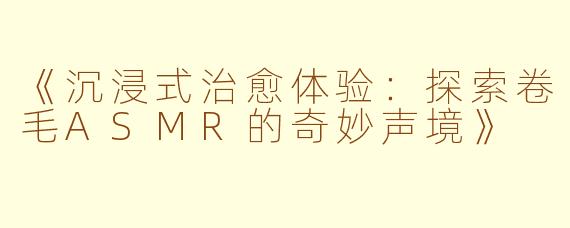 《沉浸式治愈体验：探索卷毛ASMR的奇妙声境》