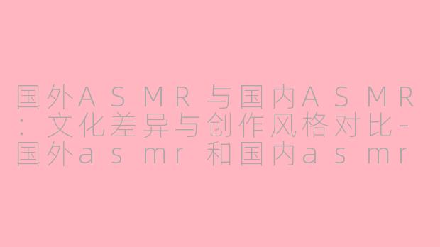 国外ASMR与国内ASMR：文化差异与创作风格对比-国外asmr和国内asmr区别