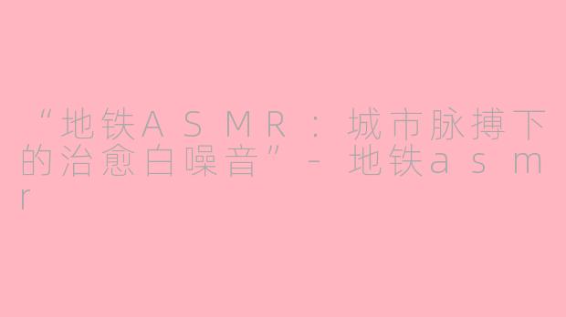 “地铁ASMR：城市脉搏下的治愈白噪音”-地铁asmr