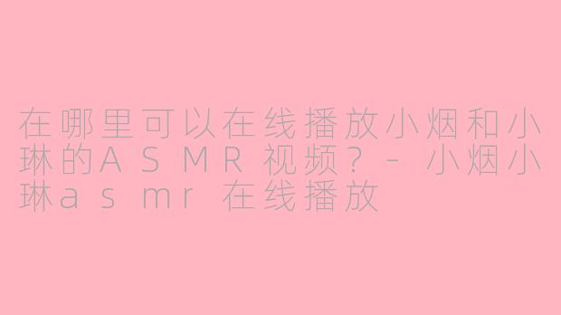 在哪里可以在线播放小烟和小琳的ASMR视频？-小烟小琳asmr在线播放