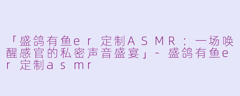 「盛鸽有鱼er定制ASMR：一场唤醒感官的私密声音盛宴」-盛鸽有鱼er定制asmr